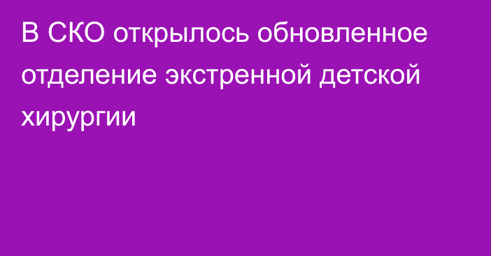 В СКО открылось обновленное отделение экстренной детской хирургии