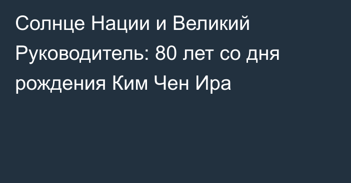 Солнце Нации и Великий Руководитель: 80 лет со дня рождения Ким Чен Ира