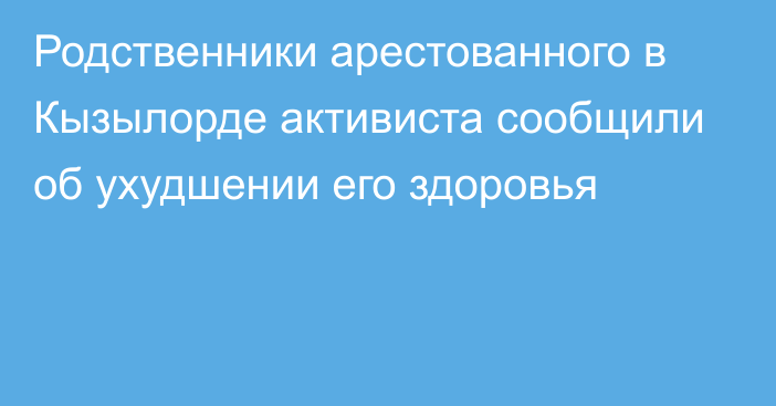 Родственники арестованного в Кызылорде активиста сообщили об ухудшении его здоровья