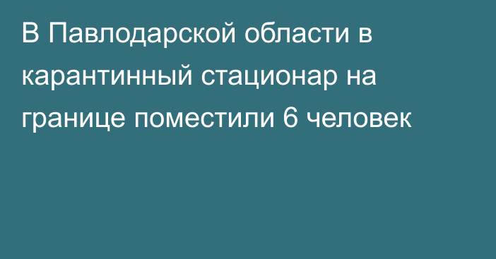 В Павлодарской области в карантинный стационар на границе поместили 6 человек