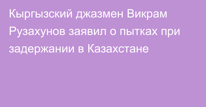 Кыргызский джазмен Викрам Рузахунов заявил о пытках при задержании в Казахстане