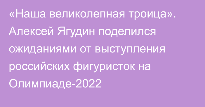 «Наша великолепная троица». Алексей Ягудин поделился ожиданиями от выступления российских фигуристок на Олимпиаде-2022