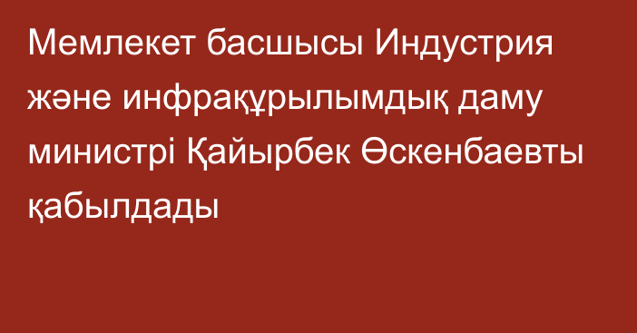 Мемлекет басшысы Индустрия және инфрақұрылымдық даму министрі Қайырбек Өскенбаевты қабылдады