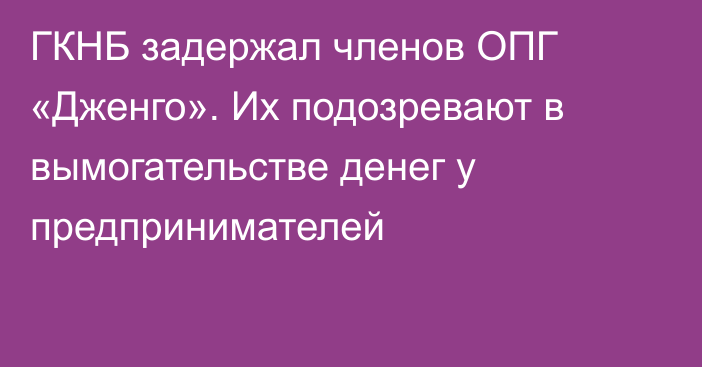 ГКНБ задержал членов ОПГ «Дженго». Их подозревают в вымогательстве денег у предпринимателей