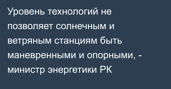 Уровень технологий не позволяет солнечным и ветряным станциям быть маневренными и опорными, - министр энергетики РК