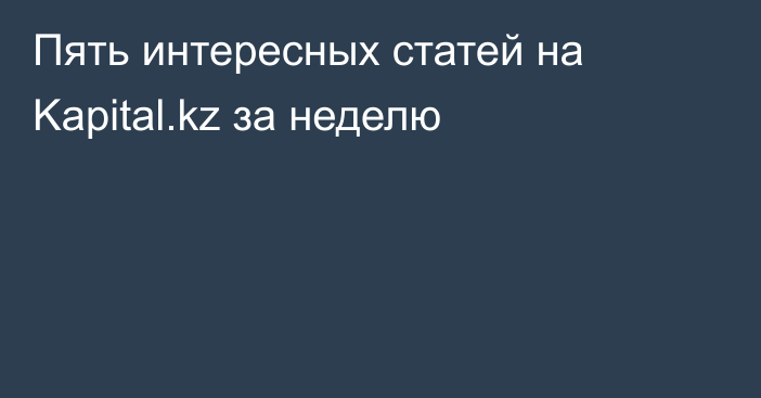 Пять интересных статей на Kapital.kz за неделю