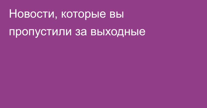 Новости, которые вы пропустили за выходные