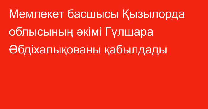 Мемлекет басшысы Қызылорда облысының әкімі Гүлшара Әбдіхалықованы қабылдады