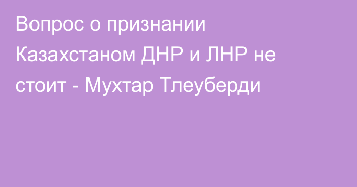 Вопрос о признании Казахстаном ДНР и ЛНР не стоит - Мухтар Тлеуберди