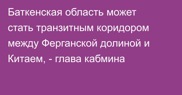 Баткенская область может стать транзитным коридором между Ферганской долиной и Китаем, - глава кабмина