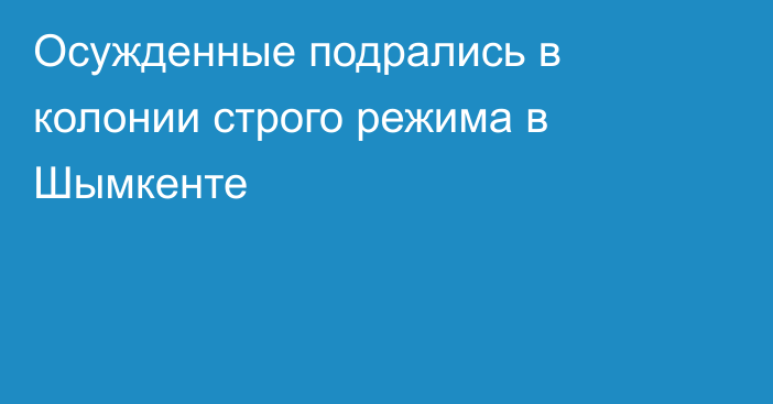 Осужденные подрались в колонии строго режима в Шымкенте