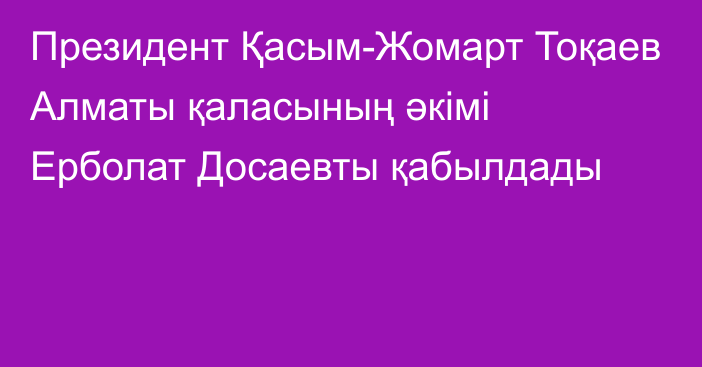 Президент Қасым-Жомарт Тоқаев Алматы қаласының әкімі Ерболат Досаевты қабылдады