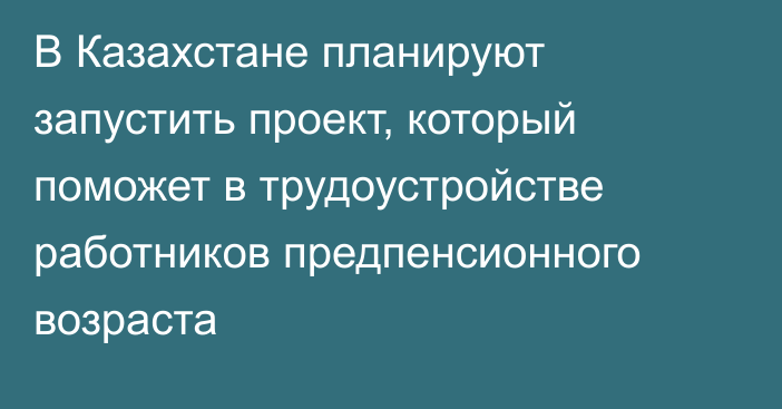 В Казахстане планируют запустить проект, который поможет в трудоустройстве работников предпенсионного возраста