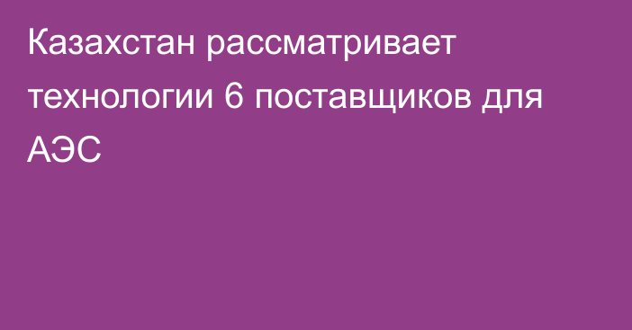 Казахстан рассматривает технологии 6 поставщиков для АЭС