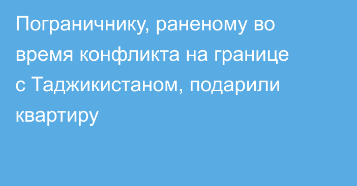 Пограничнику, раненому во время конфликта на границе с Таджикистаном, подарили квартиру