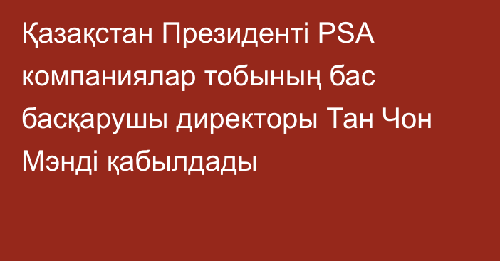 Қазақстан Президенті PSA компаниялар тобының бас басқарушы директоры Тан Чон Мэнді қабылдады