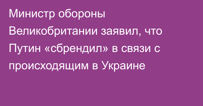 Министр обороны Великобритании заявил, что Путин «сбрендил» в связи с происходящим в Украине