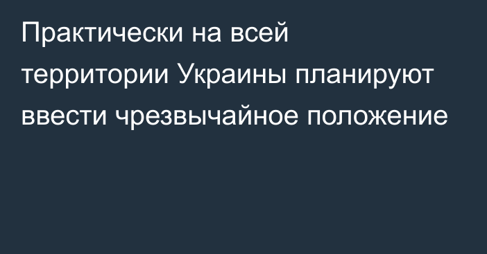 Практически на всей территории Украины планируют ввести чрезвычайное положение