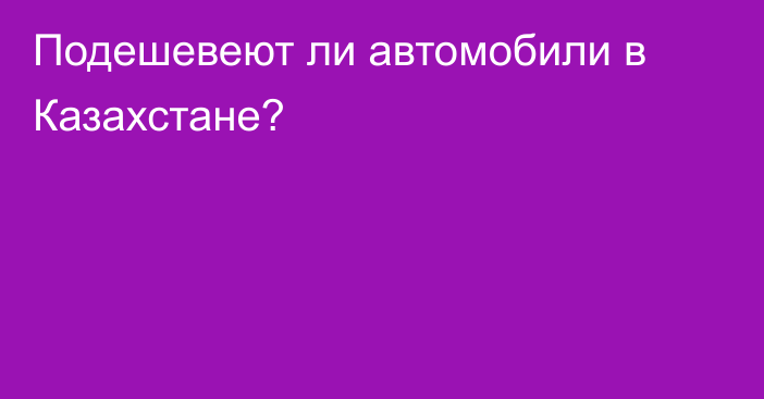 Подешевеют ли автомобили в Казахстане?