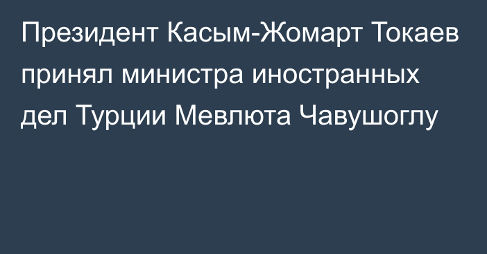 Президент Касым-Жомарт Токаев принял министра иностранных дел Турции Мевлюта Чавушоглу