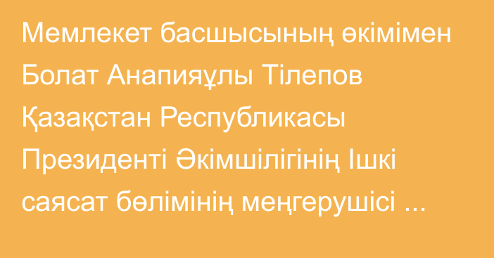 Мемлекет басшысының өкімімен Болат Анапияұлы Тілепов Қазақстан Республикасы Президенті Әкімшілігінің Ішкі саясат бөлімінің меңгерушісі лауазымына тағайындалды