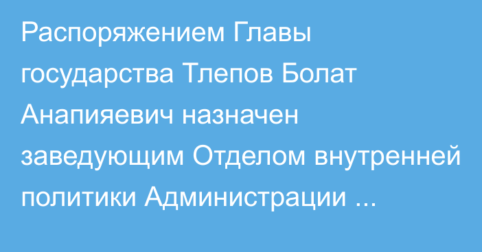 Распоряжением Главы государства Тлепов Болат Анапияевич назначен заведующим Отделом внутренней политики Администрации Президента Республики Казахстан