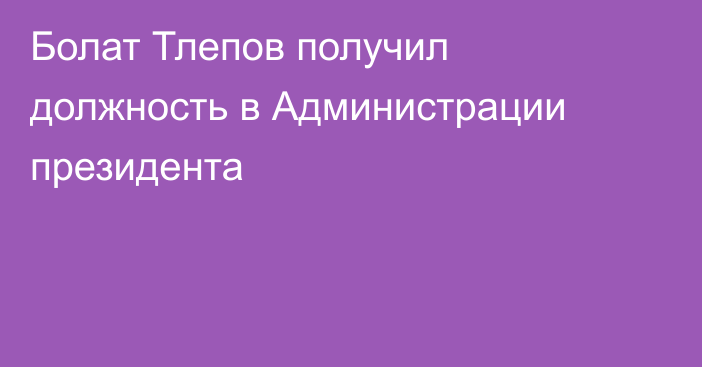 Болат Тлепов получил должность в Администрации президента