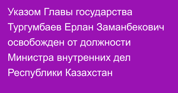 Указом Главы государства Тургумбаев Ерлан Заманбекович освобожден от должности Министра внутренних дел Республики Казахстан