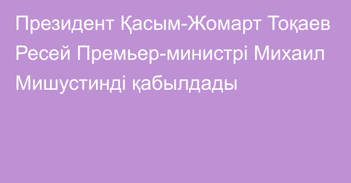 Президент Қасым-Жомарт Тоқаев Ресей Премьер-министрі Михаил Мишустинді қабылдады