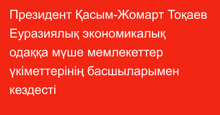 Президент Қасым-Жомарт Тоқаев Еуразиялық экономикалық одаққа мүше мемлекеттер үкіметтерінің басшыларымен кездесті