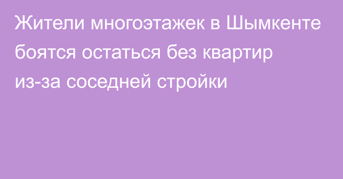 Жители многоэтажек в Шымкенте боятся остаться без квартир из-за соседней стройки