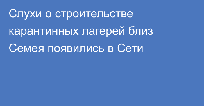 Слухи о строительстве карантинных лагерей близ Семея появились в Сети