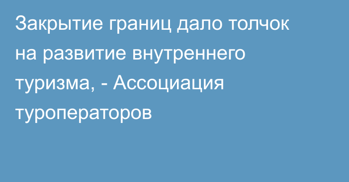 Закрытие границ дало толчок на развитие внутреннего туризма, - Ассоциация туроператоров 