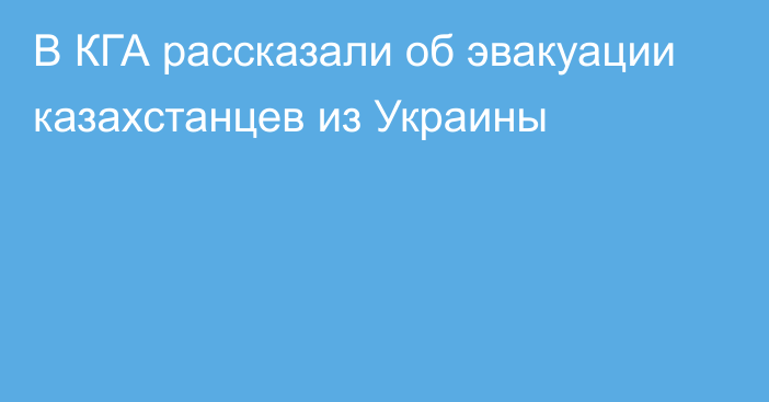 В КГА рассказали об эвакуации казахстанцев из Украины