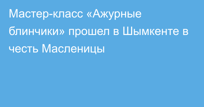 Мастер-класс «Ажурные блинчики» прошел в Шымкенте в честь Масленицы