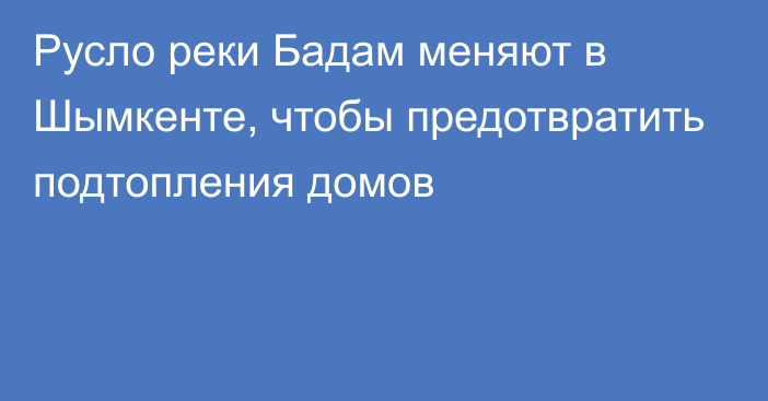 Русло реки Бадам меняют в Шымкенте, чтобы предотвратить подтопления домов