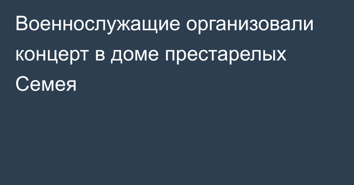 Военнослужащие организовали концерт в доме престарелых Семея