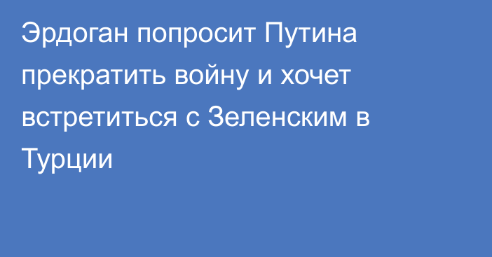 Эрдоган попросит Путина прекратить войну и хочет встретиться с Зеленским в Турции