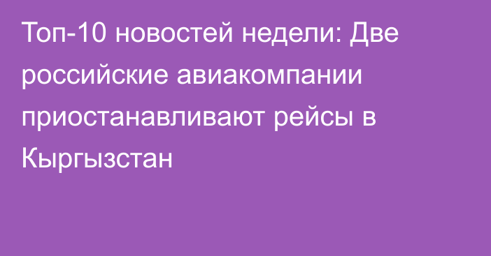 Топ-10 новостей недели: Две российские авиакомпании приостанавливают рейсы в Кыргызстан