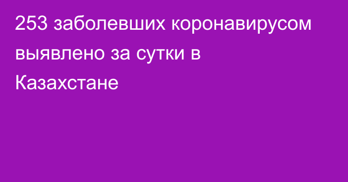 253 заболевших коронавирусом выявлено за сутки в Казахстане