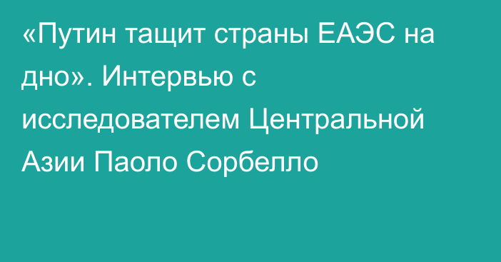 «Путин тащит страны ЕАЭС на дно». Интервью с исследователем Центральной Азии Паоло Сорбелло