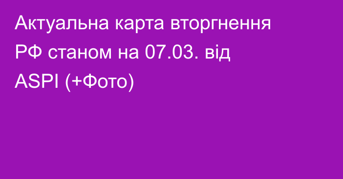 Актуальна карта вторгнення РФ станом на 07.03. від ASPI (+Фото)