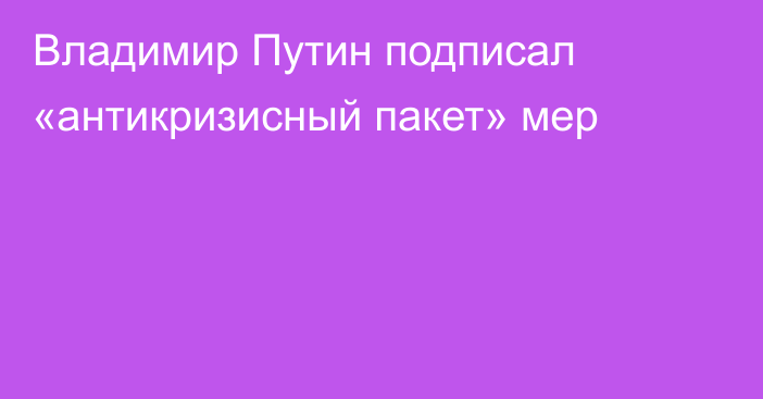 Владимир Путин подписал «антикризисный пакет» мер