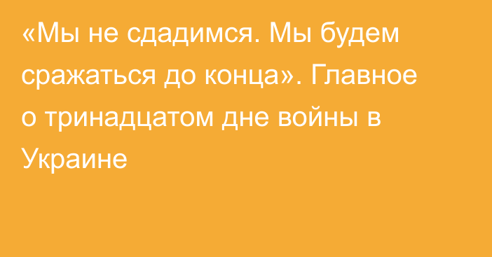 «Мы не сдадимся. Мы будем сражаться до конца». Главное о тринадцатом дне войны в Украине