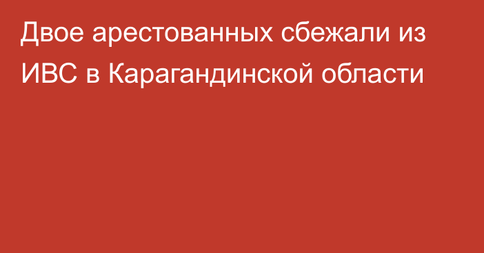 Двое арестованных сбежали из ИВС в Карагандинской области