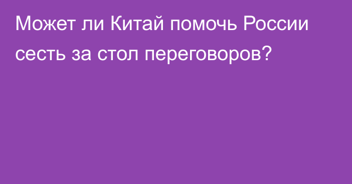 Может ли Китай помочь России сесть за стол переговоров?