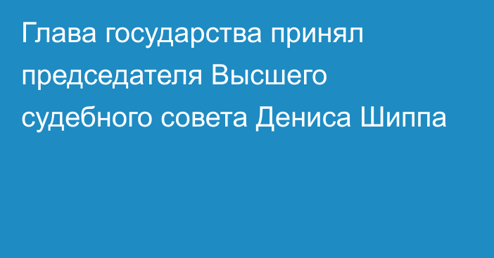 Глава государства принял председателя Высшего судебного совета Дениса Шиппа