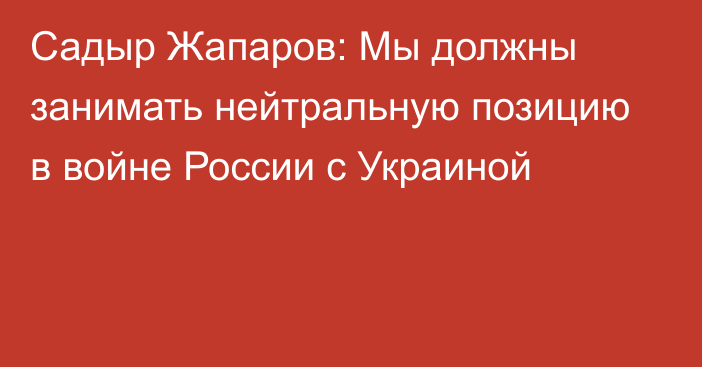 Садыр Жапаров: Мы должны занимать нейтральную позицию в войне России с Украиной