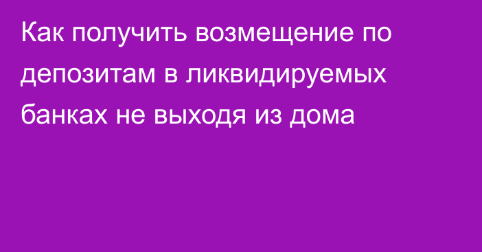 Как получить возмещение по депозитам в ликвидируемых банках не выходя из дома