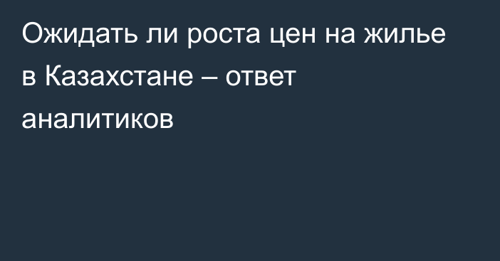 Ожидать ли роста цен на жилье в Казахстане – ответ аналитиков